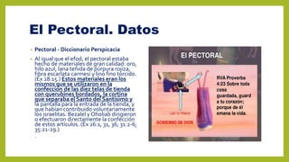 El Pectoral. Datos
• Pectoral - Diccionario Perspicacia
• Al igual que el efod, el pectoral estaba
hecho de materiales de gran calidad: oro,
hilo azul, lana teñida de púrpura rojiza,
fibra escarlata carmesí y lino fino torcido.
(Éx 28:15.) Estos materiales eran los
mismos que se utilizaron en la
confección de las diez telas de tienda
con querubines bordados, la cortina
que separaba el Santo del Santísimo y
la pantalla para la entrada de la tienda, y
que habían contribuido voluntariamente
los israelitas. Bezalel y Oholiab dirigieron
o efectuaron directamente la confección
de estos artículos. (Éx 26:1, 31, 36; 31:2-6;
35:21-29.)
• .)
 