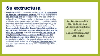 Su extructura
• Exodo 28:22-28 22 Harás también en el pectoral cordones
de hechura de trenzas de oro fino. 23Y harás en el pectoral
dos anillos de oro, los cuales pondrás a los dos extremos
del pectoral. 24Y fijarás los dos cordones de oro en los dos
anillos a los dos extremos del pectoral; 25 y pondrás los dos
extremos de los dos cordones sobre los dos engastes, y los
fijarás a las hombreras del efod en su parte delantera. 26
Harás también dos anillos de oro, los cuales pondrás a los
dos extremos del pectoral, en su orilla que está al lado del
efod hacia adentro. 27 Harás asimismo los dos anillos de
oro, los cuales fijarás en la parte delantera de las dos
hombreras del efod, hacia abajo, delante de su juntura
sobre el cinto del efod. 28Y juntarán el pectoral por sus
anillos a los dos anillos del efod con un cordón de azul, para
que esté sobre el cinto del efod, y no se separe el pectoral
del efod.
Cordones de oro fino
Dos anillos de oro
Dos anillos de oro hacia
el efod
Dos anillos hacia abajo
Cordón azul
 