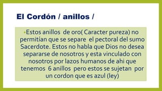 El Cordón / anillos /
•Estos anillos de oro( Caracter pureza) no
permitían que se separe el pectoral del sumo
Sacerdote. Estos no habla que Dios no desea
separarse de nosotros y esta vinculado con
nosotros por lazos humanos de ahi que
tenemos 6 anillos pero estos se sujetan por
un cordon que es azul (ley)
 