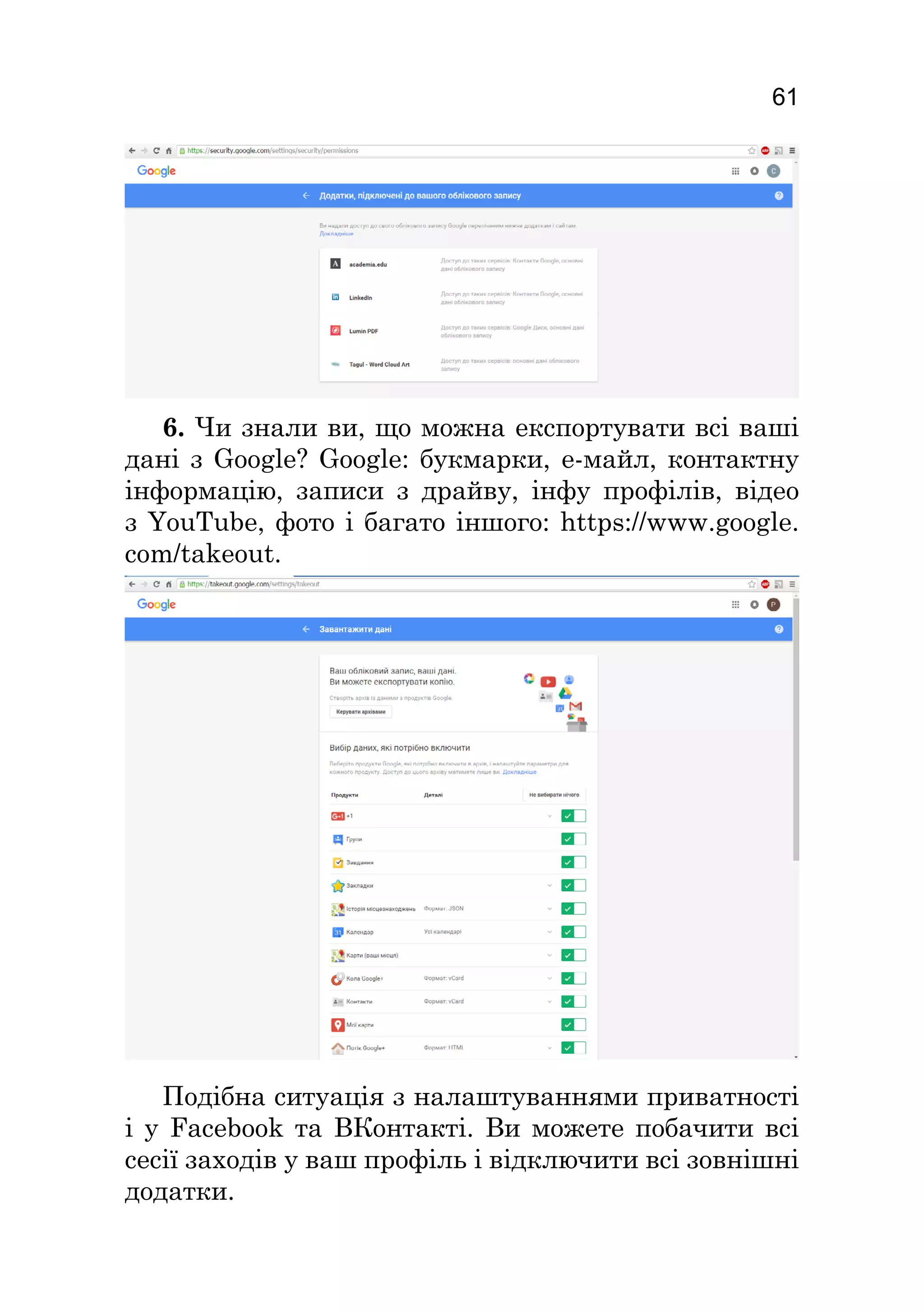 61
6. Чи знали ви, що можна експортувати всі ваші
дані з Google? Google: букмарки, е-майл, контактну
інформацію, записи з драйву, інфу профілів, відео
з YouTube, фото і багато іншого: https://www.google.
com/takeout.
Подібна ситуація з налаштуваннями приватності
і у Facebook та ВКонтакті. Ви можете побачити всі
сесії заходів у ваш профіль і відключити всі зовнішні
додатки.
 