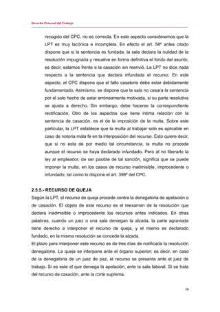 Derecho Procesal del Trabajo
---------------------------------------------------------------------------------------------------------------------------------------------
recogido del CPC, no es correcta. En este aspecto consideramos que la
LPT es muy lacónica e incompleta. En efecto el art. 58º antes citado
dispone que si la sentencia es fundada, la sala declara la nulidad de la
resolución impugnada y resuelve en forma definitiva el fondo del asunto,
es decir, estamos frente a la casación sin reenvió. La LPT no dice nada
respecto a la sentencia que declara infundada el recurso. En este
aspecto, el CPC dispone que el fallo casatorio debe estar debidamente
fundamentado. Asimismo, se dispone que la sala no cesara la sentencia
por el solo hecho de estar erróneamente motivada, si su parte resolutiva
se ajusta a derecho. Sin embargo, debe hacerse la correspondiente
rectificación. Otro de los aspectos que tiene intima relación con la
sentencia de casación, es el de la imposición de la multa. Sobre este
particular, la LPT establece que la multa al trabajar solo es aplicable en
caso de notoria mala fe en la interposición del recurso. Esto quiere decir,
que si no esta de por medio tal circunstancia, la multa no procede
aunque el recurso se haya declarado infundado. Pero al no liberarlo la
ley al empleador, de ser pasible de tal sanción, significa que se puede
imponer la multa, en los casos de recurso inadmisible, improcedente o
infundado, tal como lo dispone el art. 398º del CPC.
2.5.5.- RECURSO DE QUEJA
Según la LPT, el recurso de queja procede contra la denegatoria de apelación o
de casación. El objeto de este recurso es el reexamen de la resolución que
declara inadmisible o improcedente los recursos antes indicados. En otras
palabras, cuando un juez o una sala deniegan la alzada, la parte agraviada
tiene derecho a interponer el recurso de queja, y el mismo es declarado
fundado, en la misma resolución se concede la alzada.
El plazo para interponer este recurso es de tres días de notificada la resolución
denegatoria. La queja se interpone ante el órgano superior; es decir, en caso
de la denegatoria de un juez de paz, el recurso se presenta ante el juez de
trabajo. Si es este el que deniega la apelación, ante la sala laboral. Si se trata
del recurso de casación, ante la corte suprema.
16
 