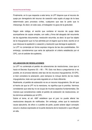 Derecho Procesal del Trabajo
---------------------------------------------------------------------------------------------------------------------------------------------
Finalmente, en lo que respecta a este tema, la LPT dispone que el recurso de
queja por denegatoria del recurso de casación esta sujeto al pago de la tasa
determinada para procesos civiles, cualquiera que sea la parte que lo
interponga. Es decir, en este caso, el trabajador no goza de la gratuidad.
Según este código, el escrito que contiene el recurso de queja debe
acompañarse de copias simples, con sello y firma del abogado del recurrente
de los siguientes documentos: resolución recurrida, es decir, la que fue objeto
de la impugnación que no fue admitida por el órgano que la dicto; escrito en el
que interpuso la apelación o casación y resolución que deniega la apelación.
La LPT no contempla en forma expresa ninguna de las dos posibilidades. Sin
embargo, consideramos que seria de aplicación el criterio establecido por el
CPC, con el carácter de supletorio.
ACLARACION DE RESOLUCIONES
La LPT no contempla el pedido de aclaraciones de resoluciones, cosa que si
hacia el Decreto Supremo 03 – 80 – TR. Esto nos lleva a preguntarnos si es
posible, en el proceso laboral, este tipo de los recursos impugnatorios. El CPC,
si bien considera la aclaración, pero tampoco lo incluye dentro de los medio
impugnatorios, toda vez que esta regulado en un titulo diferente.
Realmente, el pedido de aclaración no es un recurso impugnatorio. De ahí que
el hecho de que la LPT no lo mencione, no significa que lo prohíba. Venimos
constatando que esta ley no se ocupa de muchos aspectos fundamentales. De
manera que consideramos viable el pedido de aclaración de resoluciones, en
los términos señalados por el CPC.
Sobre el tema, el art. 406º establece que el juez no puede alterar las
resoluciones después de notificadas. Sin embargo, antes que la resolución
cause ejecutoria, de oficio o a pedido de parte, puede aclarar algún concepto
oscuro o dudoso expresado en la parte decisoria de la resolución o que influyan
en ella.
17
 