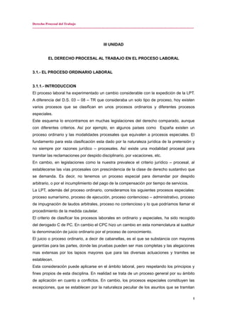 Derecho Procesal del Trabajo
---------------------------------------------------------------------------------------------------------------------------------------------
III UNIDAD
EL DERECHO PROCESAL AL TRABAJO EN EL PROCESO LABORAL
3.1.- EL PROCESO ORDINARIO LABORAL
3.1.1.- INTRODUCCION
El proceso laboral ha experimentado un cambio considerable con la expedición de la LPT.
A diferencia del D.S. 03 – 08 – TR que consideraba un solo tipo de proceso, hoy existen
varios procesos que se clasifican en unos procesos ordinarios y diferentes procesos
especiales.
Este esquema lo encontramos en muchas legislaciones del derecho comparado, aunque
con diferentes criterios. Así por ejemplo, en algunos países como España existen un
proceso ordinario y las modalidades procesales que equivalen a procesos especiales. El
fundamento para esta clasificación esta dado por la naturaleza jurídica de la pretensión y
no siempre por razones jurídico – procesales. Así existe una modalidad procesal para
tramitar las reclamaciones por despido disciplinario, por vacaciones, etc.
En cambio, en legislaciones como la nuestra prevalece el criterio jurídico – procesal, al
establecerse las vías procesales con prescindencia de la clase de derecho sustantivo que
se demanda. Es decir, no tenemos un proceso especial para demandar por despido
arbitrario, o por el incumplimiento del pago de la compensación por tiempo de servicios.
La LPT, además del proceso ordinario, consideramos los siguientes procesos especiales:
proceso sumarísimo, proceso de ejecución, proceso contencioso – administrativo, proceso
de impugnación de laudos arbitrales, proceso no contencioso y lo que podríamos llamar el
procedimiento de la medida cautelar.
El criterio de clasificar los procesos laborales en ordinario y especiales, ha sido recogido
del derogado C de PC. En cambio el CPC hizo un cambio en esta nomenclatura al sustituir
la denominación de juicio ordinario por el proceso de conocimiento.
El juicio o proceso ordinario, a decir de cabanellas, es el que se substancia con mayores
garantías para las partes, donde las pruebas pueden ser mas completas y las alegaciones
mas extensas por los lapsos mayores que para las diversas actuaciones y tramites se
establecen.
Esta consideración puede aplicarse en el ámbito laboral, pero respetando los principios y
fines propios de esta disciplina. En realidad se trata de un proceso general por su ámbito
de aplicación en cuanto a conflictos. En cambio, los procesos especiales constituyen las
excepciones, que se establecen por la naturaleza peculiar de los asuntos que se tramitan
1
 