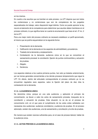 Derecho Procesal del Trabajo
---------------------------------------------------------------------------------------------------------------------------------------------
en los mismos.
En cuanto a los asuntos que se tramitan en este proceso. La LPT dispone que son todos
los contenciosos y no contenciosos que son de competencia de los juzgados
especializados de trabajo, salvo disposición legal distinta. Como se puede apreciar la ley
recurre al elemento de la competencia para determinar que asuntos deben tramitarse en el
proceso ordinario, lo que significa tener en cuenta la enumeración que hace el art. 4º inc. 2
de la LPT.
Para una mejor visión del proceso ordinario es necesario establecer un perfil aproximado,
el mismo que se podría esquematizar en la siguiente forma:
1. Presentación de la demanda.
2. Calificación de la demanda en los aspectos de admisibilidad y procedencia.
3. Traslado de la demanda y emplazamiento.
4. Contestación de la demanda. audiencia única en la que se concentran el
saneamiento procesal, la conciliación, fijación de puntos controvertidos y actuación
de pruebas.
5. Alegato.
6. Sentencia.
Los aspectos relativos a los cuatros primeros puntos, han sido ya tratados anteriormente,
por ser temas generales concernientes a los demás procesos temperamento que sigue la
LPT. En efecto, dentro del articulado correspondiente el proceso ordinario ya no se
encuentran regulados esos aspectos, salvo la fijación del plazo de diez días la
contestación de la demanda.
3.1.2.- LA AUDIENCIA UNICA
Se denomina única, porque en una sola audiencia, y aplicando el principio de
concentración, se llevan a cabo los actos de saneamiento procesla, búsqueda de la
conciliación y actuación de pruebas. Esta situación no se da en el proceso de
conocimiento civil, en el que para el cumplimiento de los actos antes señalados son
necesarias dos audiencias: audiencia conciliatoria y audiencia de pruebas. En el proceso
abreviado, existen dos audiencias, una de saneamiento y conciliación y la otra de pruebas.
De manera que existen razones suficientes para, en el caso de proceso laboral, hablar de
la audiencia única.
3.1.3.- ACTOS PREVIOS A LA AUDIENCIA UNICA.
2
 