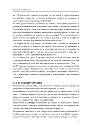 Derecho Procesal del Trabajo
---------------------------------------------------------------------------------------------------------------------------------------------
La LPT dispone que contestada la demanda, el juez notifica la misma demandante
concediéndole un plazo de tres días para la absolución escrita de las excepciones y
cuestiones probatorias propuestas por el demandado.
Ya vimos que el demandado, al contestas su demanda, puede deducir excepciones o
proponer cuestiones probatorias como la tacha contra testigos y documentos y oponerse a
la declaración de parte. Lo que la ley quiere, es que el demandante exprese su punto de
vista, antes de la audiencia, acerca de las excepciones que se formulen en su contra y de
las cuestiones probatorias que se planteen contra sus pruebas. Por toro lado, en el mismo
escrito, el demandante podrá proponer cuestiones probatorias, contra las pruebas del
demandado, toda vez que recién tiene conocimiento de las mismas.
De manera que los actos previos a la audiencia única, después de contestada la
demanda, consiste en la absolución por parte de demandante, de las excepciones y
cuestiones probatorias formuladas por el demandado; así como en la proposición de
cuestiones probatorias por el lado del demandante. La absolución a estas, por el
demandado, ya se lleva a cabo dentro de la audiencia única.
La LPT dispone que l juez, en la misma resolución en la que se ordena poner en
conocimiento del demandante, la contestación de mal demanda, se señalara día y hora
para la audiencia única, la que debe realizarse dentro de un plazo máximo de 15 días.
La LPT se pone en el caso de inconcurrencia a la audiencia única de ambas partes. En tal
eventualidad cualquiera de ellas dentro de los 30 días, puede solicitar el señalamiento de
nuevo día y hora para la indicada audiencia. De lo contrario, el expediente será archivado.
Si a la audiencia solo concurre una de las partes, la misma se lleva a cabo con la parte
concurrente.
3.1.4.- EL SANEAMIENTO PROCESAL
Al saneamiento procesal también suele denominarse despacho saneado audiencia de
saneamiento o instituto básico para que la relación procesal sea valida.
Por el saneamiento procesal, el juez determina si existe o no una relación jurídica procesal
valida. El despacho saneado, en el primer caso significa una apreciación positiva de
validez del proceso y por ende la convicción de proseguirlo con la seguridad de que el
fondo de la causa podrá ser juzgado en su oportunidad.
Por el contrario, el juez llega al convencimiento que no existe una relación jurídica procesal
valida, podrá poner fin a la causa en ese instante, evitando continuar con un proceso inútil
que solo conducirá a la perdida de tiempo y de recursos económicos.
La finalidad del saneamiento es la de verificar que el proceso no tenga ingredientes que lo
invaliden posteriormente. Es por eso que la ley contempla la posibilidad de subsanar
cualquier inconveniente subsanable que el juez aprecie, en el momento del saneamiento.
3
 