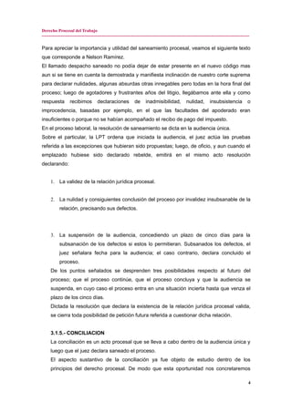 Derecho Procesal del Trabajo
---------------------------------------------------------------------------------------------------------------------------------------------
Para apreciar la importancia y utilidad del saneamiento procesal, veamos el siguiente texto
que corresponde a Nelson Ramírez.
El llamado despacho saneado no podía dejar de estar presente en el nuevo código mas
aun si se tiene en cuenta la demostrada y manifiesta inclinación de nuestro corte suprema
para declarar nulidades, algunas absurdas otras innegables pero todas en la hora final del
proceso; luego de agotadores y frustrantes años del litigio, llegábamos ante ella y como
respuesta recibimos declaraciones de inadmisibilidad, nulidad, insubsistencia o
improcedencia, basadas por ejemplo, en el que las facultades del apoderado eran
insuficientes o porque no se habían acompañado el recibo de pago del impuesto.
En el proceso laboral, la resolución de saneamiento se dicta en la audiencia única.
Sobre el particular, la LPT ordena que iniciada la audiencia, el juez actúa las pruebas
referida a las excepciones que hubieran sido propuestas; luego, de oficio, y aun cuando el
emplazado hubiese sido declarado rebelde, emitirá en el mismo acto resolución
declarando:
1. La validez de la relación jurídica procesal.
2. La nulidad y consiguientes conclusión del proceso por invalidez insubsanable de la
relación, precisando sus defectos.
3. La suspensión de la audiencia, concediendo un plazo de cinco días para la
subsanación de los defectos si estos lo permitieran. Subsanados los defectos, el
juez señalara fecha para la audiencia; el caso contrario, declara concluido el
proceso.
De los puntos señalados se desprenden tres posibilidades respecto al futuro del
proceso; que el proceso continúe, que el proceso concluya y que la audiencia se
suspenda, en cuyo caso el proceso entra en una situación incierta hasta que venza el
plazo de los cinco días.
Dictada la resolución que declara la existencia de la relación jurídica procesal valida,
se cierra toda posibilidad de petición futura referida a cuestionar dicha relación.
3.1.5.- CONCILIACION
La conciliación es un acto procesal que se lleva a cabo dentro de la audiencia única y
luego que el juez declara saneado el proceso.
El aspecto sustantivo de la conciliación ya fue objeto de estudio dentro de los
principios del derecho procesal. De modo que esta oportunidad nos concretaremos
4
 
