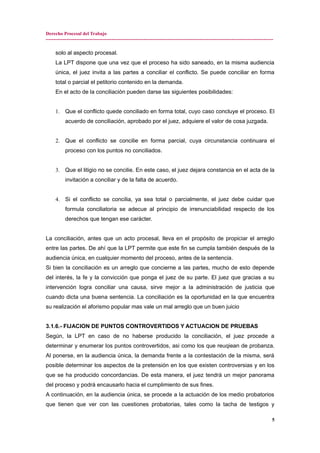 Derecho Procesal del Trabajo
---------------------------------------------------------------------------------------------------------------------------------------------
solo al aspecto procesal.
La LPT dispone que una vez que el proceso ha sido saneado, en la misma audiencia
única, el juez invita a las partes a conciliar el conflicto. Se puede conciliar en forma
total o parcial el petitorio contenido en la demanda.
En el acto de la conciliación pueden darse las siguientes posibilidades:
1. Que el conflicto quede conciliado en forma total, cuyo caso concluye el proceso. El
acuerdo de conciliación, aprobado por el juez, adquiere el valor de cosa juzgada.
2. Que el conflicto se concilie en forma parcial, cuya circunstancia continuara el
proceso con los puntos no conciliados.
3. Que el litigio no se concilie. En este caso, el juez dejara constancia en el acta de la
invitación a conciliar y de la falta de acuerdo.
4. Si el conflicto se concilia, ya sea total o parcialmente, el juez debe cuidar que
formula conciliatoria se adecue al principio de irrenunciabilidad respecto de los
derechos que tengan ese carácter.
La conciliación, antes que un acto procesal, lleva en el propósito de propiciar el arreglo
entre las partes. De ahí que la LPT permite que este fin se cumpla también después de la
audiencia única, en cualquier momento del proceso, antes de la sentencia.
Si bien la conciliación es un arreglo que concierne a las partes, mucho de esto depende
del interés, la fe y la convicción que ponga el juez de su parte. El juez que gracias a su
intervención logra conciliar una causa, sirve mejor a la administración de justicia que
cuando dicta una buena sentencia. La conciliación es la oportunidad en la que encuentra
su realización el aforismo popular mas vale un mal arreglo que un buen juicio
3.1.6.- FIJACION DE PUNTOS CONTROVERTIDOS Y ACTUACION DE PRUEBAS
Según, la LPT en caso de no haberse producido la conciliación, el juez procede a
determinar y enumerar los puntos controvertidos, asi como los que reuqiean de probanza.
Al ponerse, en la audiencia única, la demanda frente a la contestación de la misma, será
posible determinar los aspectos de la pretensión en los que existen controversias y en los
que se ha producido concordancias. De esta manera, el juez tendrá un mejor panorama
del proceso y podrá encausarlo hacia el cumplimiento de sus fines.
A continuación, en la audiencia única, se procede a la actuación de los medio probatorios
que tienen que ver con las cuestiones probatorias, tales como la tacha de testigos y
5
 