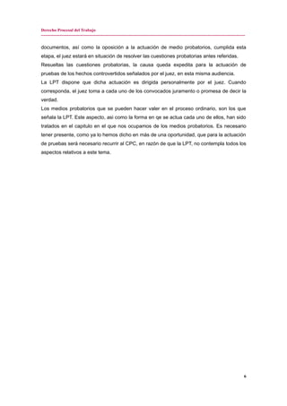 Derecho Procesal del Trabajo
---------------------------------------------------------------------------------------------------------------------------------------------
documentos, así como la oposición a la actuación de medio probatorios, cumplida esta
etapa, el juez estará en situación de resolver las cuestiones probatorias antes referidas.
Resueltas las cuestiones probatorias, la causa queda expedita para la actuación de
pruebas de los hechos controvertidos señalados por el juez, en esta misma audiencia.
La LPT dispone que dicha actuación es dirigida personalmente por el juez. Cuando
corresponda, el juez toma a cada uno de los convocados juramento o promesa de decir la
verdad.
Los medios probatorios que se pueden hacer valer en el proceso ordinario, son los que
señala la LPT. Este aspecto, asi como la forma en qe se actua cada uno de ellos, han sido
tratados en el capitulo en el que nos ocupamos de los medios probatorios. Es necesario
tener presente, como ya lo hemos dicho en más de una oportunidad, que para la actuación
de pruebas será necesario recurrir al CPC, en razón de que la LPT, no contempla todos los
aspectos relativos a este tema.
6
 