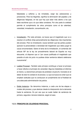 Derecho Procesal del Trabajo
---------------------------------------------------------------------------------------------------------------------------------------------
falsedades y sofisma y, de inmediato, exigir las aclaraciones y
precisiones. Para los litigantes, significa la eliminación del papeleo y de
diligencias fatigosas, en las que hay que estar más atento a los que
debe escribirse que a lo que debe constarse. Por otra parte la oralidad
permite el cumplimiento de otros principios como el de celeridad,
veracidad, inmediación, concentración, etc.
c. Inmediación.- Por este principio, se busca que el magistrado que va a
resolver el conflicto dirija personalmente las diligencias más importantes
del proceso. Pero la inmediación, busca también que las partes puedan
apreciar la personalidad e idoneidad del magistrado que debe juzgar la
causa encomendada. Sobre el tema de la inmediación, el contenido del
articulo 90º de la ley de procedimiento laboral de España es muy
elocuente, al disponer que si “por causa justificada el magistrado que
presidio el acto de juicio no pudiese dictar sentencia deberá celebrarse
nuevamente”.
d. Lealtad Procesal.- También este principio contribuye a hacer el principio
a hacer efectivo el principio de veracidad. Algunos tratadistas al referirse
al mismo. Lo denominan principio de probidad o buena fe. Consiste en el
deber de decir la verdad en el proceso. Lo que se busca es evitar que se
empleen actitudes que no conduzcan al cumplimiento de la finalidad de
una adecuada administración de justicia.
e. Doble Instancia.- Se denomina instancia, a cada una de las etapas o
niveles del proceso y que abarcan desde la interposición de la demanda
hasta la sentencia. Es por eso que se suele hablar de sentencia de
primera, segunda o tercera instancia, según el caso.
1.2.3.- PRINCIPIO DE CELERIDAD PROCESAL.
5
 