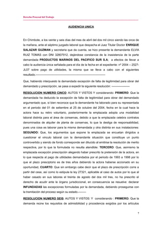 Derecho Procesal del Trabajo
---------------------------------------------------------------------------------------------------------------------------------------------
AUDIENCIA UNICA
En Chimbote, a los veinte y seis días del mes de abril del dos mil cinco siendo las once de
la mañana, ante el séptimo juzgado laboral que despacha el Juez Titular Doctor ENRIQUE
SALAZAR GUZMAN y secretaria que da cuenta, se hizo presente la demandante ELVIA
RUIZ TOMAS con DNI 32807912, dejándose constancia de la inasistencia de la parte
demandada PRODUCTOS MARINOS DEL PACIFICO SUR S.A; a efectos de llevar a
cabo la audiencia única señalada para el día de la fecha en el expediente: nº 2004 – 2527-
JL07 sobre pago de utilidades, la misma que se lleva a cabo con el siguientes
resultado.-------------------------------------------------------------------------
Que, habiendo interpuesto la demandada excepción de falta de legitimidad para obrar del
demandado y prescripción, se pasa a expedir la siguiente resolución: -------------------
RESOLUCION NUMERO CINCO: AUTOS Y VISTOS Y considerando: PRIMERO: Que la
demandada ha deducido la excepción de falta de legitimidad para obrar del demandado
argumentado que, si bien reconoce que la demandante ha laborado para su representada
en el periodo del 01 de setiembre al 25 de octubre del 2004, fecha en la cual hace la
actora hace su retiro voluntario, posteriormente la emplazada adopta una modalidad
laboral distinta para el área de conservas, debido a que la emplazada celebra contratos
denominados de alquiler de planta de conservas, lo que la desliga de responsabilidad,
pues una cosa es laborar para la misma demandada y otra distinta en sus instalaciones:
SEGUNDO: Que, los argumentos que expone la emplazada se encuetan dirigidos a
cuestionar el vinculo laboral con la demandante situación que constituye un punto
controvertido y siendo de fondo corresponde ser dilucido al emitirse la resolución de merito
respectiva, por lo que la formulada no resulta atendible: TERCERO: Que, asimismo la
emplazada excepción prescripción alegando haber prescrito la pretensión de la actora, en
lo que respecta al pago de utilidades demandados por el periodo de 1993 a 1998 por lo
que el plazo presciptorio es de tres años debiendo la actora haberse accionado en su
oportunidad, CUARTO: Que sin embargo cabe decir que el plazo de prescripción corre a
partir del cese, así como lo estipula la ley 27321, aplicable al caso de autos por lo que al
haber cesado en sus labores el treinta de agosto del dos mil tres, no ha prescrito el
derecho de acudir ante le órgano jurisdiccional, en consecuencia se resuelve: declarar
INFUNDADAS las excepciones formuladas por la demandada, debiendo proseguirse con
la tramitación del proceso según su estado.--------
RESOLUCION NUMERO SEIS: AUTOS Y VISTOS: Y considerando : PRIMERO: Que la
demanda reúne los requisitos de admisibilidad y procedencia exigidos por los artículos
7
 