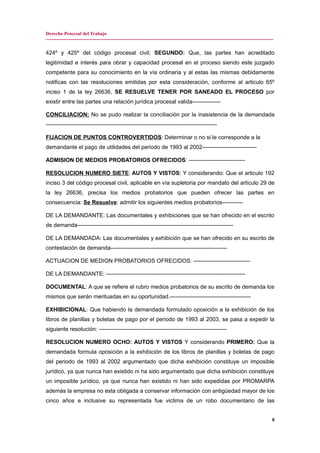 Derecho Procesal del Trabajo
---------------------------------------------------------------------------------------------------------------------------------------------
424º y 425º del código procesal civil; SEGUNDO: Que, las partes han acreditado
legitimidad e interés para obrar y capacidad procesal en el proceso siendo este juzgado
competente para su conocimiento en la vía ordinaria y al estas las mismas debidamente
notificas con las resoluciones emitidas por esta consideración, conforme al articulo 65º
inciso 1 de la ley 26636, SE RESUELVE TENER POR SANEADO EL PROCESO por
existir entre las partes una relación jurídica procesal valida---------------
CONCILIACION: No se pudo realizar la conciliación por la inasistencia de la demandada
-------------------------------------------------------------------------------------------
FIJACION DE PUNTOS CONTROVERTIDOS: Determinar o no si le corresponde a la
demandante el pago de utilidades del periodo de 1993 al 2002-----------------------------
ADMISION DE MEDIOS PROBATORIOS OFRECIDOS: ------------------------------
RESOLUCION NUMERO SIETE: AUTOS Y VISTOS: Y considerando: Que el articulo 192
inciso 3 del código procesal civil, aplicable en vía supletoria por mandato del articulo 29 de
la ley 26636, precisa los medios probatorios que pueden ofrecer las partes en
consecuencia: Se Resuelve: admitir los siguientes medios probatorios-----------
DE LA DEMANDANTE: Las documentales y exhibiciones que se han ofrecido en el escrito
de demanda-----------------------------------------------------------------------------------
DE LA DEMANDADA: Las documentales y exhibición que se han ofrecido en su escrito de
contestación de demanda--------------------------------------------------------------
ACTUACION DE MEDION PROBATORIOS OFRECIDOS: ------------------------------
DE LA DEMANDANTE: --------------------------------------------------------------------------
DOCUMENTAL: A que se refiere el rubro medios probatorios de su escrito de demanda los
mismos que serán merituadas en su oportunidad.-------------------------------------------
EXHIBICIONAL: Que habiendo la demandada formulado oposición a la exhibición de los
libros de planillas y boletas de pago por el periodo de 1993 al 2003, se pasa a expedir la
siguiente resolución: --------------------------------------------------------------------
RESOLUCION NUMERO OCHO: AUTOS Y VISTOS Y considerando PRIMERO: Que la
demandada formula oposición a la exhibición de los libros de planillas y boletas de pago
del periodo de 1993 al 2002 argumentado que dicha exhibición constituye un imposible
jurídico, ya que nunca han existido ni ha sido argumentado que dicha exhibición constituye
un imposible jurídico, ya que nunca han existido ni han sido expedidas por PROMARPA
además la empresa no esta obligada a conservar información con antigüedad mayor de los
cinco años e inclusive su representada fue victima de un robo documentario de las
8
 