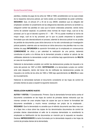Derecho Procesal del Trabajo
---------------------------------------------------------------------------------------------------------------------------------------------
planillas y boletas de pago de los años de 1986 al 1999, acreditándolo con la copia simple
de la respectiva denuncia policial, por tanto existe una imposibilidad de poder exhibirlas:
SEGUNDO: Que, el articulo 27 y 35 de la Ley 26636, establece que es obligado del
empleador acreditar el cumplimiento de las obligaciones laborales asimismo es también su
obligación exhibir las planillas en caso que le fueran ordenadas presentar, siendo dicha
norma de carácter especial, no pudiendo otras normas de mayor rango, cual es la ley
procesal; por lo que el decreto supremo 01 - - 98 – TR no puede modificar la norma de
mayor rango, cual es la ley procesal; por lo que no puede ampararse la oposición
formulada que solo desnaturalizaría el proceso; además la denuncia policial no es prueba
de perdida de documentos pues dicha denuncia no ha sido corroborada por investigación
policial posterior, además solo se menciona en dicha denuncia a las planillas mas no a las
boletas de pago INFUNDADA la oposición formulada por la emplazada en consecuencia
COMISIONESE de oficio y por celeridad la realización de una pericia, debiendo
constituirse el perito a la oficinas de la demandad proceda a realizar el calculo de las
utili8dades debiendo la demandada cumplir con exhibirlas bajo apercibimiento de MULTA
en caso de incumplimiento.
Habiendo la demandada cumplido con exhibir las declaraciones juradas de impuesto a la
renta del periodo de 1997 al 2002, NOTIFIQUESE a la demandada cumpla con exhibir
ante este despacho, dentro del tercer día de notificada las declaraciones juradas de
impuesto a la rent5a de los años de 1993 a 1996 bajo apercibimiento de MULTA en caso
de incumplimiento.
Habiendo la demandada tachado el documento consistente en las hojas de control de
jornadas diarias se pasa a expedir la siguiente resolución:
RESOLUCION NUMERO NUEVE:
AUTOS Y VISTOS: Y Considerando: Primero: Que la demandada formula tacha contra el
documento consistente en las hojas de control de jornadas diarias indicando que las
mismas constan de unas simples hojas de copias las que no tienen la formalidad del
documento acreditable y mucho menos constituye ser propio de la emplazada ,
SEGUNDO: Que la demandada no acredita que el referido documento sea falso mas aun
si a fojas tres a doce obran las copias de los denominados documentos de control de
jornadas diarias observándose el sello de la empresa demandada no acreditando la
emplazada su falsificación de los documentos en mención por lo expuesto se resuelve.
Declarar IMPROCEDENTE la tacha formulada por la demandada respecto a las hojas de
control de jornadas diarias de la demandada.
9
 