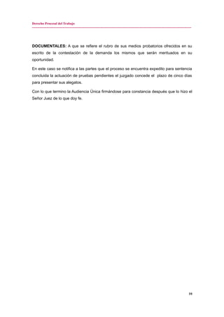 Derecho Procesal del Trabajo
---------------------------------------------------------------------------------------------------------------------------------------------
DOCUMENTALES: A que se refiere el rubro de sus medios probatorios ofrecidos en su
escrito de la contestación de la demanda los mismos que serán merituados en su
oportunidad.
En este caso se notifica a las partes que el proceso se encuentra expedito para sentencia
concluida la actuación de pruebas pendientes el juzgado concede el plazo de cinco días
para presentar sus alegatos.
Con lo que termino la Audiencia Única firmándose para constancia después que lo hizo el
Señor Juez de lo que doy fe.
10
 