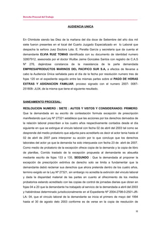 Derecho Procesal del Trabajo
---------------------------------------------------------------------------------------------------------------------------------------------
AUDIENCIA UNICA
En Chimbote siendo las Diez de la mañana del día doce de Setiembre del año dos mil
siete fueron presentes en el local del Cuarto Juzgado Especializado en lo Laboral que
despacha la señora Juez Doctora Lola. E. Peralta García y secretaria que da cuenta el
demandante ELVIA RUIZ TOMAS identificada con su documento de identidad numero
32807912, asesorada por el doctor Wuilbe Jaime Gonzales Santos con registro de C.A.S
Nº 276, dejándose constancia de la inasistencia de la parte demandada
EMPRESAPRODUCTOS MARINOS DEL PACIFICO SUR S.A, a efectos de llevarse a
cabo la Audiencia Única señalada para el día de la fecha por resolución numero tres de
fojas 120 en el expediente seguido entre las mismas partes sobre el PAGO DE HORAS
EXTRAS Y ASIGNACION FAMILIAR, proceso signado con el numero 2007- 0087-
251808- JL04, de la misma que tiene el siguiente resultado.
SANEAMIENTO PROCESAL:
RESLOUCION NUMERO : SIETE : AUTOS Y VISTOS Y CONSIDERANDO: PRIMERO:
Que la demandada en su escrito de contestación formula excepción de prescripción
manifestando que Ley Nº 27321 establece que las acciones por los derechos derivados de
la relación laboral prescriben a los cuatro años respectivamente contados desde el día
siguiente en que se extingue el vinculo laboral con fecha 02 de abril del 2003 tal como se
desprende del medio probatorio que adjunta para acreditarlo es decir el actor tenia hasta el
02 de abril de 2007 para interponer su acción por lo que concluye que los derechos
laborales del actor ya que la demanda ha sido interpuesta con fecha 23 de abril de 2007.
Como medio de probatorio de la excepción ofrece copia de la demanda y la copia de libro
de planillas, Corrido traslado de la excepción propuesta al demandante es absuelta
mediante escrito de fojas 133 a 135, SEGUNDO : Que la demandada al proponer la
excepción de prescripción extintiva de derecho solo se limita a fundamentar que la
demandante debió reclamar sus derechos que ahora pretende dentro de los cuatro años,
termino exigido en la Ley Nº 27321, sin embargo no acredita la extinción del vinculo laboral
y dada la disparidad material de las partes en cuanto al ofrecimiento de los medios
probatorios estando acreditado con las copias de control de jornadas diarias que obran en
fojas 04 a 20 que la demandante ha trabajado al servicio de la demandada a abril del 2003
y habiéndose determinado jurisdiccionalmente en el Expediente Nº 2004-2798-0-2501-JR-
LA- 04, que el vinculo laboral de la demandante se inicia el primero de mayo del 1994
hasta el 30 de agosto delo 2003 conforme es de verse en la copia de resolución de
11
 
