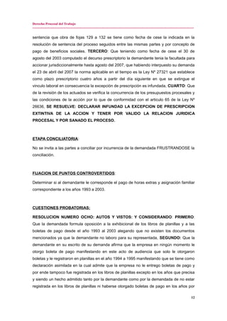 Derecho Procesal del Trabajo
---------------------------------------------------------------------------------------------------------------------------------------------
sentencia que obra de fojas 129 a 132 se tiene como fecha de cese la indicada en la
resolución de sentencia del proceso seguidos entre las mismas partes y por concepto de
pago de beneficios sociales. TERCERO: Que teniendo como fecha de cese el 30 de
agosto del 2003 computado el decurso prescriptorio la demandante tenia la facultada para
accionar jurisdiccionalmente hasta agosto del 2007, que habiendo interpuesto su demanda
el 23 de abril del 2007 la norma aplicable en el tiempo es la Ley Nº 27321 que establece
como plazo prescriptorio cuatro años a partir del día siguiente en que se extingue el
vinculo laboral en consecuencia la excepción de prescripción es infundada, CUARTO: Que
de la revisión de los actuados se verifica la concurrencia de los presupuestos procesales y
las condiciones de la acción por lo que de conformidad con el articulo 65 de la Ley Nº
26636, SE RESUELVE: DECLARAR INFUNDAD LA EXCEPCION DE PRESCRIPCION
EXTINTIVA DE LA ACCION Y TENER POR VALIDO LA RELACION JURIDICA
PROCESAL Y POR SANADO EL PROCESO.
ETAPA CONCILIATORIA:
No se invita a las partes a conciliar por incurrencia de la demandada FRUSTRANDOSE la
conciliación.
FIJACION DE PUNTOS CONTROVERTIDOS:
Determinar si al demandante le corresponde el pago de horas extras y asignación familiar
correspondiente a los años 1993 a 2003.
CUESTIONES PROBATORIAS:
RESOLUCION NUMERO OCHO: AUTOS Y VISTOS: Y CONSIDERANDO: PRIMERO:
Que la demandada formula oposición a la exhibicional de los libros de planillas y a las
boletas de pago desde el año 1993 al 2003 alegando que no existen los documentos
mencionados ya que la demandante no laboro para su representada, SEGUNDO: Que la
demandante en su escrito de su demanda afirma que la empresa en ningún momento le
otorgo boleta de pago manifestando en este acto de audiencia que solo le otorgaron
boletas y le registraron en planillas en el año 1994 a 1995 manifestando que se tiene como
declaración asimilada en la cual admite que la empresa no le entrego boletas de pago y
por ende tampoco fue registrada en los libros de planillas excepto en los años que precisa
y siendo un hecho admitido tanto por la demandante como por la demandada de no estar
registrada en los libros de planillas ni haberse otorgado boletas de pago en los años por
12
 