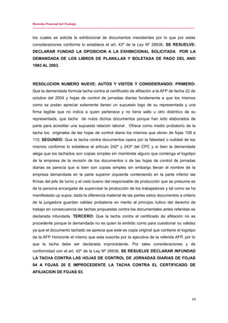 Derecho Procesal del Trabajo
---------------------------------------------------------------------------------------------------------------------------------------------
los cuales se solicita la exhibicional de documentos inexistentes por lo que por estas
consideraciones conforme lo establece el art. 43º de la Ley Nº 26636, SE RESUELVE:
DECLARAR FUNDAD LA OPOSICION A LA EXHIBICIONAL SOLICITADA POR LA
DEMANDADA DE LOS LIBROS DE PLANILLAS Y BOLETASA DE PAGO DEL ANO
1993 AL 2003.
RESOLUCION NUMERO NUEVE: AUTOS Y VISTOS Y CONSIDERANDO: PRIMERO:
Que la demandada formula tacha contra el certificado de afiliación a la AFP de fecha 22 de
octubre del 2004 y hojas de control de jornadas diarias fundamenta a que los mismos
como se podan apreciar solamente tienen un supuesto logo de su representada y una
firma legible que no indica a quien pertenece y no tiene sello u otro distintivo de su
representada, que tacha de nulos dichos documentos porque han sido elaborados de
parte para acreditar una supuesta relación laboral . Ofrece como medio probatorio de la
tacha los originales de las hojas de control diaria los mismos que obran de fojas 109 a
110; SEGUNDO: Que la tacha contra documentos opera por la falsedad o nulidad de los
mismos conforme lo establece el articulo 242º y 243º del CPC y si bien la demandada
alega que los tachados son copias simples sin membrete alguno que contenga el logotipo
de la empresa de la revisión de los documentos o de las hojas de control de jornadas
diarias se parecía que si bien son copias simples sin embargo llevan el nombre de la
empresa demandada en la parte superior izquierda conteniendo en la parte inferior las
firmas del jefe de turno y el visto bueno del responsable de producción que se presume es
de la persona encargada de supervisar la producción de los trabajadores y tal como se ha
manifestado up supra, dada la diferencia material de las partes estos documentos a criterio
de la juzgadora guardan validez probatoria en merito al principio tuitivo del derecho de
trabajo en consecuencia las tachas propuestas contra los documentales antes referidas es
declarada infundada. TERCERO: Que la tacha contra el certificado de afiliación no es
procedente porque la demandada no es quien la emitido como para cuestionar su validez
ya que el documento tachado se aprecia que este es copia original que contiene el logotipo
de la AFP Horizonte el mismo que esta suscrita por la ejecutiva de la referida AFP, por lo
que la tacha debe ser declarada improcedente. Por tales consideraciones y de
conformidad con el art. 42º de la Ley Nº 26636, SE RESUELVE DECLARAR INFUNDAD
LA TACHA CONTRA LAS HOJAS DE CONTROL DE JORNADAS DIARIAS DE FOJAS
04 A FOJAS 20 E IMPROCEDENTE LA TACHA CONTRA EL CERTIFICADO DE
AFILIACION DE FOJAS 03.
13
 
