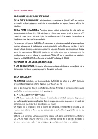 Derecho Procesal del Trabajo
---------------------------------------------------------------------------------------------------------------------------------------------
ADMISION DE LOS MEDIOS PROBTORIOS:
DE LA PARTE DEMANDANTE: Admítase las documentales de fojas 03 a 20, en merito a
lo resuelto en la oposición no se admite la exhibicional de las boletas de pago y libros de
planillas.
DE LA PARTE DEMANDADA: Admítase como medios probatorios de esta parte las
documentales de fojas 51 a 110 admítase el informe que deberá emitir el informe AFP
Horizonte quien deberá informar quien ha venido efectuando los aportes de pensiones y
desde cuando a favor de la demandante.
No se admite el informe de ESSALUD, porque es la misma demandada y la demandante
quienes afirman que la trabajadora no esta registrada en los libros de planillas ni se le
otorgo boletas de pago en consecuencia al no haberse efectuado las deducciones de Ley
como los aportes para ESSALUD resulta ser un hecho cierto que la trabajadora no ha
tenido durante u record laboral el beneficio de ESSALUD por lo que el informe solicitado
deviene en INNECESARIO conforme al articulo 31º de la Ley Nº 26636.
ACTUACION DE LOS MEDIOS PROBATORIOS:
A LAS DOCUMENTALES: En cuanto a los documentales admitidas al demandante y a la
demandada merituese su valor probatorio al expedir sentencia.
DE LA DEMANDADA:
AL INFORME solicitado por la demandada CURSESE de oficio a la AFP Horizonte
preguntadas a las partes si tiene algo que decir dijeron que no.--------
Con lo de efectuar se da por concluida la Audiencia, firmando el compareciente después
que lo hizo la señora por ante mi de lo que doy fe.
3.1.7.- LOS ALEGATOS Y SENTENCIA
la LPT dispone que dentro de un plazo de cinco días de concluida la actuación de pruebas,
las partes pueden presentar alegatos. Con el alegato, se permite proponer un proyecto de
sentencia, que puede ser o no considerado por el juez.
El alegato es la exposición oral o escrita del abogado, sintetizando lo actuado y las
razones que abona a favor de su patrocinado o defendido, impugnando las de su
adversario.
El tema de la sentencia ya fue ampliamente tratada en la parte anterior del presente libro.
La LPT, no hace ninguna referencia a la sentencia dentro de la sección dedicada al
proceso ordinario, en razón de ser un aspecto general concerniente a todo proceso.
14
 