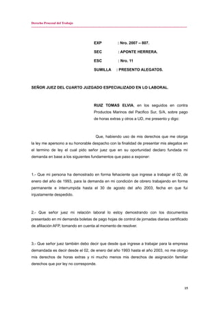 Derecho Procesal del Trabajo
---------------------------------------------------------------------------------------------------------------------------------------------
EXP : Nro. 2007 – 807.
SEC : APONTE HERRERA.
ESC : Nro. 11
SUMILLA : PRESENTO ALEGATOS.
SEÑOR JUEZ DEL CUARTO JUZGADO ESPECIALIZADO EN LO LABORAL.
RUIZ TOMAS ELVIA, en los seguidos en contra
Productos Marinos del Pacifico Sur, S/A, sobre pago
de horas extras y otros a UD, me presento y digo:
Que, habiendo uso de mis derechos que me otorga
la ley me apersono a su honorable despacho con la finalidad de presentar mis alegatos en
el termino de ley el cual pido señor juez que en su oportunidad declaro fundada mi
demanda en base a los siguientes fundamentos que paso a exponer:
1.- Que mi persona ha demostrado en forma fehaciente que ingrese a trabajar el 02, de
enero del año de 1993, para la demanda en mi condición de obrero trabajando en forma
permanente e interrumpida hasta el 30 de agosto del año 2003, fecha en que fui
injustamente despedido.
2.- Que señor juez mi relación laboral lo estoy demostrando con los documentos
presentado en mi demanda boletas de pago hojas de control de jornadas diarias certificado
de afiliación AFP, tomando en cuenta al momento de resolver.
3.- Que señor juez también debo decir que desde que ingrese a trabajar para la empresa
demandada es decir desde el 02, de enero del año 1993 hasta el año 2003, no me otorgo
mis derechos de horas extras y ni mucho menos mis derechos de asignación familiar
derechos que por ley no corresponde.
15
 
