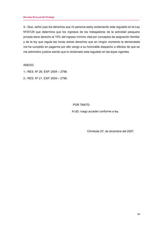 Derecho Procesal del Trabajo
---------------------------------------------------------------------------------------------------------------------------------------------
4.- Que, señor juez los derechos que mi persona estoy reclamando esta regulado en la Ley
Nº25129 que determina que los ingresos de los trabajadores de la actividad pesquera
privada tiene derecho al 10% del ingreso mínimo vital por conceptos de asignación familiar
y de la ley que regula las horas extras derechos que en ningún momento la demandada
me ha cumplido en pagarme por ello vengo a su honorable despacho a efectos de que se
me administro justicia siendo que lo reclamado esta regulado en las leyes vigentes.
ANEXO.
1.- RES. Nº 26, EXP. 2004 – 2798.
2.- RES. Nº 21, EXP. 2004 – 2798.
POR TANTO.
A UD, ruego acceder conforme a ley.
Chimbote 07, de diciembre del 2007.
16
 