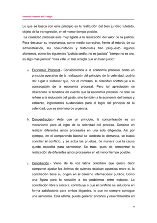 Derecho Procesal del Trabajo
---------------------------------------------------------------------------------------------------------------------------------------------
Lo que se busca con este principio es la restitución del bien jurídico tutelado,
objeto de la transgresión, en el menor tiempo posible.
La celeridad procesal esta muy ligada a la realización del valor de la justicia.
Para destacar su importancia, como medio correctivo, frente al retardo de su
administración, las comunidades y tratadistas han propuesto algunos
aforismos, como los siguientes “justicia tardía, no es justicia” “tiempo no es oro,
es algo mas justicia” “mas vale un mal arreglo que un buen juicio”.
a. Economía Procesal.- Consideremos a la economía procesal como un
principio operativo de la realización del principio de la celeridad, podría
dar lugar a sostener que, por el contrario, la celeridad contribuye a la
consecución de la economía procesal. Pero tal apreciación se
desvanece si tenemos en cuenta que la economía procesal no solo se
refiere a la reducción del gasto, sino también a la economía del tiempo y
esfuerzo, ingredientes sustanciales para el logro del principio de la
celeridad, que es sinónimo de urgencia.
b. Concentración.- Ante que un principio, la concentración es un
mecanismo para el logro de la celeridad del proceso. Consiste en
realizar diferentes actos procesales en una sola diligencia. Así por
ejemplo, en el comparendo laboral se contesta la demanda, se busca
conciliar el conflicto, y se actúa las pruebas, de manera que la causa
quede expedita para sentenciar. Se trata, pues de concentrar la
realización de diferentes actos procesales en el menor tiempo posible.
c. Conciliación.- Viene de la voz latina conciliare que quiere decir
componer ajustar los ánimos de quienes estaban opuestos entre si, la
conciliación tiene su origen en el derecho internacional publico. Como
una figura para la solución a los problemas entre estados. La
conciliación libre y sincera, contribuye a que el conflicto se solucione en
forma satisfactoria para ambos litigantes, lo que no siempre consigue
una sentencia. Esta ultima, puede generar enconos y resentimientos en
6
 