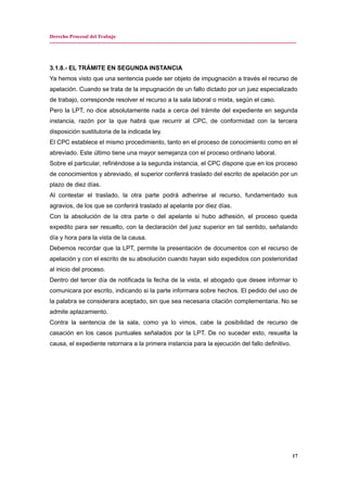 Derecho Procesal del Trabajo
---------------------------------------------------------------------------------------------------------------------------------------------
3.1.8.- EL TRÁMITE EN SEGUNDA INSTANCIA
Ya hemos visto que una sentencia puede ser objeto de impugnación a través el recurso de
apelación. Cuando se trata de la impugnación de un fallo dictado por un juez especializado
de trabajo, corresponde resolver el recurso a la sala laboral o mixta, según el caso.
Pero la LPT, no dice absolutamente nada a cerca del trámite del expediente en segunda
instancia, razón por la que habrá que recurrir al CPC, de conformidad con la tercera
disposición sustitutoria de la indicada ley.
El CPC establece el mismo procedimiento, tanto en el proceso de conocimiento como en el
abreviado. Este último tiene una mayor semejanza con el proceso ordinario laboral.
Sobre el particular, refiriéndose a la segunda instancia, el CPC dispone que en los proceso
de conocimientos y abreviado, el superior conferirá traslado del escrito de apelación por un
plazo de diez días.
Al contestar el traslado, la otra parte podrá adherirse al recurso, fundamentado sus
agravios, de los que se conferirá traslado al apelante por diez días.
Con la absolución de la otra parte o del apelante si hubo adhesión, el proceso queda
expedito para ser resuelto, con la declaración del juez superior en tal sentido, señalando
día y hora para la vista de la causa.
Debemos recordar que la LPT, permite la presentación de documentos con el recurso de
apelación y con el escrito de su absolución cuando hayan sido expedidos con posterioridad
al inicio del proceso.
Dentro del tercer día de notificada la fecha de la vista, el abogado que desee informar lo
comunicara por escrito, indicando si la parte informara sobre hechos. El pedido del uso de
la palabra se considerara aceptado, sin que sea necesaria citación complementaria. No se
admite aplazamiento.
Contra la sentencia de la sala, como ya lo vimos, cabe la posibilidad de recurso de
casación en los casos puntuales señalados por la LPT. De no suceder esto, resuelta la
causa, el expediente retornara a la primera instancia para la ejecución del fallo definitivo.
17
 
