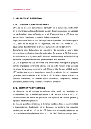 Derecho Procesal del Trabajo
---------------------------------------------------------------------------------------------------------------------------------------------
3.2.- EL PROCESO SUMARISIMO
3.2.1.- CONSIDERACIONES GENERALES
Otros de los procesos contemplados por la LPT es el sumarísimo. Se tramitan
en el mismo los asuntos contenciosos que son de competencia de los juzgados
de paz letrados y están señalados en el art. 4º numeral 3 de la LPT, tema que
ya fue tratado cuando nos ocupamos de la competencia.
El proceso sumarísimo es uno de los procesos especiales considerados por la
LPT, pero no se ocupa de su regulación, sino que nos remite al CPC,
equiparando de esta manera al proceso sumarísimo laboral con el civil.
Sumarísimo dice Cabanellas, es superlativo de sumario y quiere decir
abreviadìsimo por los trámites más acelerados. De acuerdo al CPC el proceso
sumarísimo tiene el siguiente perfil: demanda, contestación y audiencia única y
sentencia, con plazos muy cortos que lo veremos más adelante.
La LPT, al parecer no tuvo en cuenta esta circunstancia razón por la que para
tramitar el proceso sumarísimo laboral, solo se podrá recurrir a los aspectos
generales del proceso sumarísimo civil. Hubiera sido de gran utilidad que la
LPT estableciera algunos lineamientos específicos además de los indicadores
generales considerados en el art. 71º de la LPT. En efecto son de aplicación al
proceso sumarísimo, las normas sobre postulación, comparencia, medios
probatorios, conciliación y sentencia, contenidas en la LPT.
3.2.2.- DEMANDA Y CONTESTACION
La demanda en el proceso sumarísimo debe reunir los requisitos de
admisibilidad y procedibilidad que señala la LPT en sus artículos 17º y 18º
respectivamente en razón de que estos son aspectos de carácter general y
aplicable a todos los procesos.
De manera que el juez al calificar la demanda puede declarar su inadmisibilidad
o improcedencia. Inadmisible, si la demanda no contiene los requisitos
establecidos en el art. 15º de la LPT. Improcedente cuando concurran las
circunstancias contempladas en el art. 427º del CPC. Estos asuntos ya fueron
1
 
