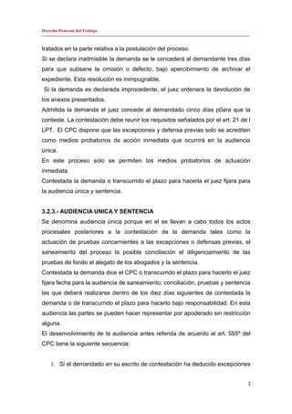 Derecho Procesal del Trabajo
---------------------------------------------------------------------------------------------------------------------------------------------
tratados en la parte relativa a la postulación del proceso.
Si se declara inadmisible la demanda se le concederá al demandante tres días
para que subsane la omisión o defecto, bajo apercibimiento de archivar el
expediente. Esta resolución es inimpugnable.
Si la demanda es declarada improcedente, el juez ordenara la devolución de
los anexos presentados.
Admitida la demanda el juez concede al demandado cinco días p0ara que la
conteste. La contestación debe reunir los requisitos señalados por el art. 21 de l
LPT. El CPC dispone que las excepciones y defensa previas solo se acrediten
como medios probatorios de acción inmediata que ocurrirá en la audiencia
única.
En este proceso solo se permiten los medios probatorios de actuación
inmediata.
Contestada la demanda o transcurrido el plazo para hacerla el juez fijara para
la audiencia única y sentencia.
3.2.3.- AUDIENCIA UNICA Y SENTENCIA
Se denomina audiencia única porque en el se llevan a cabo todos los actos
procesales posteriores a la contestación de la demanda tales como la
actuación de pruebas concernientes a las excepciones o defensas previas, el
saneamiento del proceso la posible conciliación el diligenciamiento de las
pruebas de fondo el alegato de los abogados y la sentencia.
Contestada la demanda dice el CPC o transcurrido el plazo para hacerlo el juez
fijara fecha para la audiencia de saneamiento, conciliación, pruebas y sentencia
las que deberá realizarse dentro de los diez días siguientes de contestada la
demanda o de transcurrido el plazo para hacerlo bajo responsabilidad. En esta
audiencia las partes se pueden hacer representar por apoderado sin restricción
alguna.
El desenvolvimiento de la audiencia antes referida de acuerdo al art. 555º del
CPC tiene la siguiente secuencia:
1. Si el demandado en su escrito de contestación ha deducido excepciones
2
 