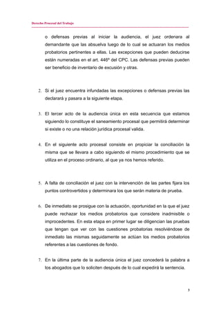 Derecho Procesal del Trabajo
---------------------------------------------------------------------------------------------------------------------------------------------
o defensas previas al iniciar la audiencia, el juez ordenara al
demandante que las absuelva luego de lo cual se actuaran los medios
probatorios pertinentes a ellas. Las excepciones que pueden deducirse
están numeradas en el art. 446º del CPC. Las defensas previas pueden
ser beneficio de inventario de excusión y otras.
2. Si el juez encuentra infundadas las excepciones o defensas previas las
declarará y pasara a la siguiente etapa.
3. El tercer acto de la audiencia única en esta secuencia que estamos
siguiendo lo constituye el saneamiento procesal que permitirá determinar
si existe o no una relación jurídica procesal valida.
4. En el siguiente acto procesal consiste en propiciar la conciliación la
misma que se llevara a cabo siguiendo el mismo procedimiento que se
utiliza en el proceso ordinario, al que ya nos hemos referido.
5. A falta de conciliación el juez con la intervención de las partes fijara los
puntos controvertidos y determinara los que serán materia de prueba.
6. De inmediato se prosigue con la actuación, oportunidad en la que el juez
puede rechazar los medios probatorios que considere inadmisible o
improcedentes. En esta etapa en primer lugar se diligencian las pruebas
que tengan que ver con las cuestiones probatorias resolviéndose de
inmediato las mismas seguidamente se actúan los medios probatorios
referentes a las cuestiones de fondo.
7. En la última parte de la audiencia única el juez concederá la palabra a
los abogados que lo soliciten después de lo cual expedirá la sentencia.
3
 