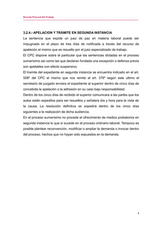 Derecho Procesal del Trabajo
---------------------------------------------------------------------------------------------------------------------------------------------
3.2.4.- APELACION Y TRÁMITE EN SEGUNDA INSTANCIA
La sentencia que expide un juez de paz en materia laboral puede ser
impugnada en el plazo de tres días de notificada a través del recurso de
apelación el mismo que es resuelto por el juez especializado de trabajo.
El CPC dispone sobre el particular que las sentencias dictadas en el proceso
sumarísimo así como las que declaran fundada una excepción o defensa previa
son apelables con efecto suspensivo.
El tramite del expediente en segunda instancia se encuentra indicado en el art.
558º del CPC el mismo que nos remite al art. 376º según este ultimo el
secretario de juzgado enviara el expediente al superior dentro de cinco días de
concebida la apelación o la adhesión en su caso bajo responsabilidad.
Dentro de los cinco días de recibido el superior comunicara a las partes que los
autos están expeditos para ser resueltos y señalara día y hora para la vista de
la causa. La resolución definitiva se expedirá dentro de los cinco días
siguientes a la realización de dicha audiencia.
En el proceso sumarísimo no procede el ofrecimiento de medios probatorios en
segunda instancia lo que si sucede en el proceso ordinario laboral. Tampoco es
posible plantear reconvención, modificar o ampliar la demanda o invocar dentro
del proceso, hechos que no hayan sido expuestos en la demanda.
4
 