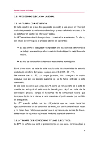 Derecho Procesal del Trabajo
---------------------------------------------------------------------------------------------------------------------------------------------
3.3.- PROCESO DE EJECUCION LABORAL
3.3.1.- LOS TITULOS EJECUTIVOS
El titulo ejecutivo es el que trae aparejada ejecución o sea, aquel en virtud del
cual cabe proceder sumariamente al embargo y venta del deudor moroso, a fin
de satisfacer el capital, los intereses y costas.
La LPT no define a los títulos ejecutivos concentrados a señalarlos. En efecto,
son títulos ejecutivos para el proceso laboral, los siguientes:
 El acta entre el trabajador y empleador ante la autoridad administrativa
de trabajo, que contenga el reconocimiento de obligación exigible en vía
laboral.
 El acta de conciliación extrajudicial debidamente homologada.
En el primer caso, se trata del acta suscrita ante las autoridades del servicio
gratuito del ministerio de trabajo, regulado por el D.S 002 – 96 – TR.
De manera que la LPT, con mayor jerarquía, han consagrado el merito
ejecutivo que por un decreto supremo ya se le había atribuido a este
documento.
El otro titulo ejecutivo que señala la LPT, como ya hemos dicho es el acta de
conciliación extrajudicial debidamente homologada. Aquí se trata de la
conciliación privada, porque si hablamos de la extrajudicial habría que
incorporar dentro de la misma, al acta referida en el punto anterior que también
es extrajudicial.
La LPT además señala que las obligaciones que se puede demandar
ejecutivamente son las de dar sumas de dinero, dar bienes determinados hacer
y no hacer. Aquí habría que precisar que si se trata de dar sumas de dinero,
estas deben ser liquidas o liquidables mediante operación aritmética
3.3.2.- TRAMITE DE EJECUCION DE TITULOS EJECUTIVOS.
La LPT no señala cual será el procedimiento en este caso, concretándose a
1
 