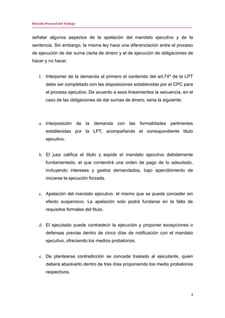 Derecho Procesal del Trabajo
---------------------------------------------------------------------------------------------------------------------------------------------
señalar algunos aspectos de la apelación del mandato ejecutivo y de la
sentencia. Sin embargo, la misma ley hace una diferenciación entre el proceso
de ejecución de dar suma cierta de dinero y el de ejecución de obligaciones de
hacer y no hacer.
I. Interponer de la demanda al primero el contenido del art.74º de la LPT
debe ser completado con las disposiciones establecidas por el CPC para
el proceso ejecutivo. De acuerdo a esos lineamientos la secuencia, en el
caso de las obligaciones de dar sumas de dinero, seria la siguiente:
a. Interposición de la demanda con las formalidades pertinentes
establecidas por la LPT, acompañando el correspondiente titulo
ejecutivo.
b. El juez califica el titulo y expide el mandato ejecutivo debidamente
fundamentado, el que contendrá una orden de pago de lo adeudado,
incluyendo intereses y gastos demandados, bajo apercibimiento de
iniciarse la ejecución forzada.
c. Apelación del mandato ejecutivo, el mismo que se puede conceder sin
efecto suspensivo. La apelación solo podrá fundarse en la falta de
requisitos formales del titulo.
d. El ejecutado puede contradecir la ejecución y proponer excepciones o
defensas previas dentro de cinco días de notificación con el mandato
ejecutivo, ofreciendo los medios probatorios.
e. De plantearse contradicción se concede traslado al ejecutante, quien
deberá absolverlo dentro de tres días proponiendo los medio probatorios
respectivos.
2
 