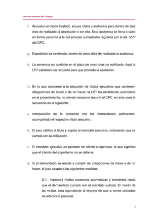 Derecho Procesal del Trabajo
---------------------------------------------------------------------------------------------------------------------------------------------
f. Absuelvo el citado traslado, el juez citara a audiencia para dentro de diez
días de realizada la absolución o sin ella. Esta audiencia se lleva a cabo
en forma parecida a la del proceso sumarísimo regulada por el art. 555º
del CPC.
g. Expedición de sentencia, dentro de cinco días de realizada la audiencia.
h. La sentencia es apelable en el plazo de cinco días de notificada. Aquí la
LPT establece un requisito para que proceda la apelación.
II. En lo que concierne a la ejecución de títulos ejecutivos que contienen
obligaciones de hacer y de no hacer, la LPT ha establecido autonomía
en el procedimiento, no siendo necesario recurrir al CPC, en este caso la
secuencia es la siguiente:
a. Interposición de la demanda con las formalidades pertinentes,
acompañado el respectivo titulo ejecutivo.
b. El juez califica el titulo y expide el mandato ejecutivo, ordenando que se
cumpla con la obligación.
c. El mandato ejecutivo es apelable sin efecto suspensivo, lo que significa
que el trámite del expediente no se detiene.
d. Si el demandado se resiste a cumplir las obligaciones de hacer o de no
hacer, el juez adoptara las siguientes medidas.
D.1.- impondrá multas sucesivas acumuladas y crecientes hasta
que el demandado cumpla con el mandato judicial. El monto de
las multas será equivalente al importe de una a veinte unidades
de referencia procesal.
3
 