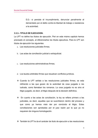 Derecho Procesal del Trabajo
---------------------------------------------------------------------------------------------------------------------------------------------
D.2.- si persiste el incumplimiento, denunciar penalmente al
demandado por el delito contra la libertad de trabajo o resistencia
a la autoridad.
3.3.3.- TITULO DE EJECUCION.
La LPT no define los títulos de ejecución. Peri en este mismo capitulo hemos
precisado el concepto, al diferenciarlos los títulos ejecutivos. Para la LPT son
títulos de ejecución los siguientes:
a. Las resoluciones judiciales firmes.
b. Las actas de conciliación judicial o extrajudicial.
c. Las resoluciones administrativas firmes.
d. Los laudos arbitrales firmes que resuelvan conflictos jurídicos.
 Cuando la LPT señala a las resoluciones judiciales firmes, se esta
refiriendo a las que gozan de la autoridad de cosa juzgada o res
iudicata, como llamaban los romanos. La cosa juzgada no es sino el
litigio juzgado, es decir, el litigio después de la decisión definitiva.
 En cuanto a las actas de conciliación, la ley se refiere primero a las
judiciales, es decir, aquellas que se suscribieron dentro del proceso y
que como ya hemos visto dar por concluido el litigio. Estas
conciliaciones son aprobadas por el juez razón por la que ya no
requieren de ninguna homologación.
 También la LPT le da el carácter de titulo de ejecución a las resoluciones
4
 