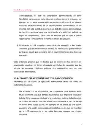 Derecho Procesal del Trabajo
---------------------------------------------------------------------------------------------------------------------------------------------
administrativas. Si bien las autoridades administrativas no tiene
facultades para ordenar cierta clase de medidas como el embargo, por
ejemplo, no por esos sus resoluciones pierden su eficacia. Si las mismas
han sido expedida dentro de un debido proceso administrativo. Si las
mismas han sido expedida dentro de un debido proceso administrativo,
no hay inconveniente para que recurriendo a la autoridad judicial, se
logre su cumplimiento. Estas son las razones por las que a dichas
resoluciones se les confiere el merito de títulos de ejecución.
 Finalmente la LPT considera como titulo de ejecución a los laudos
arbitrales que resuelvan conflicto jurídico. Ya hemos visto que le conflicto
jurídico es aquel que se origina por el incumplimiento de una ley o un
convenio.
Cabe entonces, precisar que los laudos que se expiden en los procesos de
negociación colectiva, no tienen el carácter de títulos de ejecución, por los
mismos no resuelven conflictos jurídicos sino económicos, esto es, son
constitutivos de derechos.
3.3.4.- TRAMITE PARA EJECUTAR LOS TITULOS DE EJECUCION
Analizando ya los títulos de ejecución, corresponde ahora ver como se
materializa el proceso.
1. De acuerdo con tal dispositivos, es competente para ejecutar estos
títulos el mismo juez que conoció la demanda que origino la resolución
judicial. Si la causa que dio lugar a la resolución, materia de la ejecución
se hubiera iniciado en una sala laboral, es competente el juez de trabajo
de turno. Esto puede ocurrir, por ejemplo en los casos de una acción
popular o una acción contenciosa administrativa, en los que por mandato
de la LPT corresponde a las salas laborales conocer en primera
instancia.
5
 