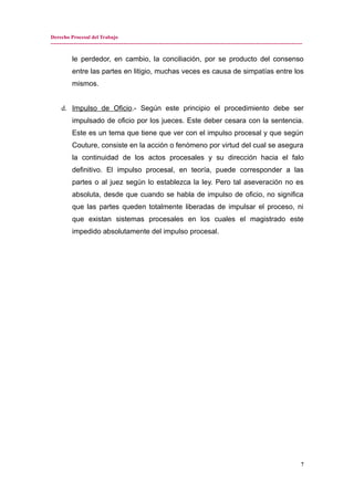 Derecho Procesal del Trabajo
---------------------------------------------------------------------------------------------------------------------------------------------
le perdedor, en cambio, la conciliación, por se producto del consenso
entre las partes en litigio, muchas veces es causa de simpatías entre los
mismos.
d. Impulso de Oficio.- Según este principio el procedimiento debe ser
impulsado de oficio por los jueces. Este deber cesara con la sentencia.
Este es un tema que tiene que ver con el impulso procesal y que según
Couture, consiste en la acción o fenómeno por virtud del cual se asegura
la continuidad de los actos procesales y su dirección hacia el falo
definitivo. El impulso procesal, en teoría, puede corresponder a las
partes o al juez según lo establezca la ley. Pero tal aseveración no es
absoluta, desde que cuando se habla de impulso de oficio, no significa
que las partes queden totalmente liberadas de impulsar el proceso, ni
que existan sistemas procesales en los cuales el magistrado este
impedido absolutamente del impulso procesal.
7
 