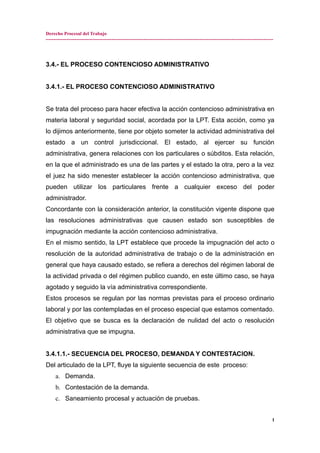 Derecho Procesal del Trabajo
---------------------------------------------------------------------------------------------------------------------------------------------
3.4.- EL PROCESO CONTENCIOSO ADMINISTRATIVO
3.4.1.- EL PROCESO CONTENCIOSO ADMINISTRATIVO
Se trata del proceso para hacer efectiva la acción contencioso administrativa en
materia laboral y seguridad social, acordada por la LPT. Esta acción, como ya
lo dijimos anteriormente, tiene por objeto someter la actividad administrativa del
estado a un control jurisdiccional. El estado, al ejercer su función
administrativa, genera relaciones con los particulares o súbditos. Esta relación,
en la que el administrado es una de las partes y el estado la otra, pero a la vez
el juez ha sido menester establecer la acción contencioso administrativa, que
pueden utilizar los particulares frente a cualquier exceso del poder
administrador.
Concordante con la consideración anterior, la constitución vigente dispone que
las resoluciones administrativas que causen estado son susceptibles de
impugnación mediante la acción contencioso administrativa.
En el mismo sentido, la LPT establece que procede la impugnación del acto o
resolución de la autoridad administrativa de trabajo o de la administración en
general que haya causado estado, se refiera a derechos del régimen laboral de
la actividad privada o del régimen publico cuando, en este último caso, se haya
agotado y seguido la vía administrativa correspondiente.
Estos procesos se regulan por las normas previstas para el proceso ordinario
laboral y por las contempladas en el proceso especial que estamos comentado.
El objetivo que se busca es la declaración de nulidad del acto o resolución
administrativa que se impugna.
3.4.1.1.- SECUENCIA DEL PROCESO, DEMANDA Y CONTESTACION.
Del articulado de la LPT, fluye la siguiente secuencia de este proceso:
a. Demanda.
b. Contestación de la demanda.
c. Saneamiento procesal y actuación de pruebas.
1
 