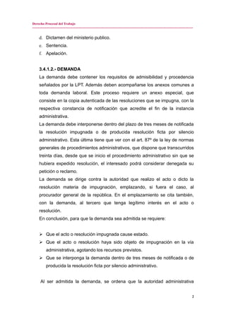 Derecho Procesal del Trabajo
---------------------------------------------------------------------------------------------------------------------------------------------
d. Dictamen del ministerio publico.
e. Sentencia.
f. Apelación.
3.4.1.2.- DEMANDA
La demanda debe contener los requisitos de admisibilidad y procedencia
señalados por la LPT. Además deben acompañarse los anexos comunes a
toda demanda laboral. Este proceso requiere un anexo especial, que
consiste en la copia autenticada de las resoluciones que se impugna, con la
respectiva constancia de notificación que acredite el fin de la instancia
administrativa.
La demanda debe interponerse dentro del plazo de tres meses de notificada
la resolución impugnada o de producida resolución ficta por silencio
administrativo. Esta última tiene que ver con el art. 87º de la ley de normas
generales de procedimientos administrativos, que dispone que transcurridos
treinta días, desde que se inicio el procedimiento administrativo sin que se
hubiera expedido resolución, el interesado podrá considerar denegada su
petición o reclamo.
La demanda se dirige contra la autoridad que realizo el acto o dicto la
resolución materia de impugnación, emplazando, si fuera el caso, al
procurador general de la república. En el emplazamiento se cita también,
con la demanda, al tercero que tenga legítimo interés en el acto o
resolución.
En conclusión, para que la demanda sea admitida se requiere:
 Que el acto o resolución impugnada cause estado.
 Que el acto o resolución haya sido objeto de impugnación en la vía
administrativa, agotando los recursos previstos.
 Que se interponga la demanda dentro de tres meses de notificada o de
producida la resolución ficta por silencio administrativo.
Al ser admitida la demanda, se ordena que la autoridad administrativa
2
 