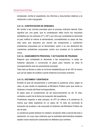 Derecho Procesal del Trabajo
---------------------------------------------------------------------------------------------------------------------------------------------
emplazada, remita el expediente, los informes y documentos relativos a la
resolución o acto impugnado.
3.4.1.3.- CONTESTACION DE DEMANDA
No remite a las normas previstas para el proceso ordinario laboral. Esto
significa por una parte, que la contestación debe reunir los requisitos
señalados por los artículos 21º y 22º y por otra que contestada la demanda
el juez notifica la misma al demandante, concediéndole un plazo de tres
días para que absuelva por escrito las excepciones y cuestiones
probatorias propuestas por el demandado, quien a su vez absolverá las
cuestiones probatorias propuestas contra sus pruebas en la audiencia
única.
3.4.1.4.- SANEAMIENTO PROCESAL Y ACTUACION DE PRUEBAS
Dispone que contestada la demanda o las excepciones, si estas se
hubieran deducido o convencido el plazo para hacerlo se dicta el
correspondiente auto de saneamiento procesal.
Todo esto se llevara a cabo en la forma establecida por el art. 65º el mismo
que ya fue objeto de análisis cuando tratamos el proceso ordinario.
3.4.1.5.- DICTAMEN Y SENTENCIA
Emitido el auto de saneamiento o culminada la audiencia única, según el
caso, el juez remite el expediente al Ministerio Publico para que emita su
dictamen a través del fiscal correspondiente.
El plazo para el cumplimiento de tal pronunciamiento es de 15 días,
contados a partir de la fecha de recepción del expediente.
Finalmente respecto a este proceso, la LPT se refiere a la sentencia, la
misma que debe expedirse en un plazo de 15 días de concluida la
actuación de pruebas o de evacuado el dictamen del Ministerio Publico de
ser el caso
La sentencia puede declarar la nulidad o anulación total o parcial del acto o
resolución, en cuyo caso ordenara que la autoridad administrativa emplace
expida nueva resolución subsanado los defectos que contiene.
3
 