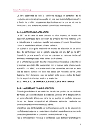 Derecho Procesal del Trabajo
---------------------------------------------------------------------------------------------------------------------------------------------
La otra posibilidad es que la sentencia revoque el contenido de la
resolución administrativa impugnada, en esta eventualidad el juez resuelve
el fondo del conflicto, expresando los términos en los que se reforma la
resolución u acto materia del proceso contencioso administrativo.
3.4.1.6.- RECURSO DE APELACION
La LPT en el caso de este proceso no dice respecto al recurso de
apelación, tratándose de la aplicación del principio de doble instancia y de
la naturaleza de la resolución, no cabe que procede el recurso de apelación
contra la sentencia recaída en primera instancia.
En cuanto al plazo para interponer el recurso de apelación, es de cinco
días de conformidad con el párrafo segundo del art. 52º de la LPT
disposición general y común a todos los procesos, en vista que dentro del
articulado de este proceso no se señala plazo distinto.
En el CPC la impugnación de acto o resolución administrativa se tramita en
el proceso abreviado. De conformidad con el mismo, cabe el recurso de
apelación con efecto suspensivo contra las sentencias recaídas en este
tipo de acción, aunque en todos los casos son resueltos por la Corte
Suprema. Hay demandas que se platean ante jueces civiles del lugar
donde se produjo el acto o se dicto la resolución.
3.4.2.- PROCESO DE IMPUGNACION DE LAUDOS ARBITRALES
3.4.2.1.- ARIBTRAJE Y LAUDO ARBITRAL
El arbitraje en lo laboral, es una forma de solución pacifica de los conflictos
de trabajo ya sean individuales o colectivos. Consiste en la designación de
un tercero llamado árbitro, por parte de los sujetos en conflicto, para que
decida en forma extrajudicial el diferendo existente, mediante un
pronunciamiento denominado laudo arbitral.
El arbitraje esta contemplado por la Constitución como vía de solución de
conflictos derivados de la resolución contractual, según los mecanismos de
protección previstos en el contrato o contemplados en la ley.
Poe la forma como se resuelve el conflicto se suele distinguir el arbitraje de
4
 