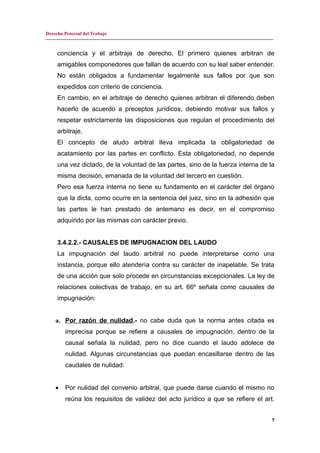 Derecho Procesal del Trabajo
---------------------------------------------------------------------------------------------------------------------------------------------
conciencia y el arbitraje de derecho. El primero quienes arbitran de
amigables componedores que fallan de acuerdo con su leal saber entender.
No están obligados a fundamentar legalmente sus fallos por que son
expedidos con criterio de conciencia.
En cambio, en el arbitraje de derecho quienes arbitran el diferendo deben
hacerlo de acuerdo a preceptos jurídicos, debiendo motivar sus fallos y
respetar estrictamente las disposiciones que regulan el procedimiento del
arbitraje.
El concepto de aludo arbitral lleva implicada la obligatoriedad de
acatamiento por las partes en conflicto. Esta obligatoriedad, no depende
una vez dictado, de la voluntad de las partes, sino de la fuerza interna de la
misma decisión, emanada de la voluntad del tercero en cuestión.
Pero esa fuerza interna no tiene su fundamento en el carácter del órgano
que la dicta, como ocurre en la sentencia del juez, sino en la adhesión que
las partes le han prestado de antemano es decir, en el compromiso
adquirido por las mismas con carácter previo.
3.4.2.2.- CAUSALES DE IMPUGNACION DEL LAUDO
La impugnación del laudo arbitral no puede interpretarse como una
instancia, porque ello atendería contra su carácter de inapelable. Se trata
de una acción que solo procede en circunstancias excepcionales. La ley de
relaciones colectivas de trabajo, en su art. 66º señala como causales de
impugnación:
a. Por razón de nulidad.- no cabe duda que la norma antes citada es
imprecisa porque se refiere a causales de impugnación, dentro de la
causal señala la nulidad, pero no dice cuando el laudo adolece de
nulidad. Algunas circunstancias que puedan encasillarse dentro de las
caudales de nulidad:
• Por nulidad del convenio arbitral, que puede darse cuando el mismo no
reúna los requisitos de validez del acto jurídico a que se refiere el art.
5
 