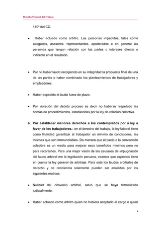 Derecho Procesal del Trabajo
---------------------------------------------------------------------------------------------------------------------------------------------
140º del CC.
• Haber actuado como arbitro. Las personas impedidas, tales como
abogados, asesores, representantes, apoderados o en general las
personas que tengan relación con las partes o intereses directo o
indirecto en el resultado.
• Por no haber laudo recogiendo en su integridad la propuesta final de una
de las partes o haber combinado los planteamientos de trabajadores y
empleadores.
• Haber expedido el laudo fuera de plazo.
• Por violación del debido proceso es decir no haberse respetado las
nomas de procedimientos, establecidas por la ley de relación colectiva.
b. Por establecer menores derechos a los contemplados por a ley a
favor de los trabajadores.- en el derecho del trabajo, la ley laboral tiene
como finalidad garantizar al trabajador un mínimo de condiciones, las
mismas que son irrenunciables. De manera que el pacto o la convención
colectiva es un medio para mejorar esos beneficios mínimos pero no
para recortarlos. Para una mejor visión de las causales de impugnación
del laudo arbitral me la legislación peruana, veamos que aspectos tiene
en cuenta la ley general de arbitraje. Para esta los laudos arbitrales de
derecho y de conciencia solamente pueden ser anulados por los
siguientes motivos:
• Nulidad del convenio arbitral, salvo que se haya formalizado
judicialmente.
• Haber actuado como arbitro quien no hubiera aceptado el cargo o quien
6
 