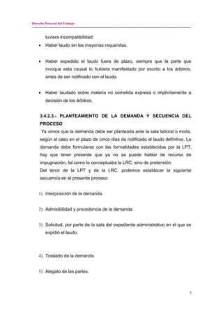 Derecho Procesal del Trabajo
---------------------------------------------------------------------------------------------------------------------------------------------
tuviera incompatibilidad.
• Haber laudo sin las mayorías requeridas.
• Haber expedido el laudo fuera de plazo, siempre que la parte que
invoque esta causal lo hubiera manifestado por escrito a los árbitros,
antes de ser notificado con el laudo.
• Haber laudado sobre materia no sometida expresa o implícitamente a
decisión de los árbitros.
3.4.2.3.- PLANTEAMIENTO DE LA DEMANDA Y SECUENCIA DEL
PROCESO
Ya vimos que la demanda debe ser planteada ante la sala laboral o mixta,
según el caso en el plazo de cinco días de notificado el laudo definitivo. La
demanda debe formularse con las formalidades establecidas por la LPT,
hay que tener presente que ya no se puede hablar de recurso de
impugnación, tal como lo conceptuaba la LRC, sino de pretensión.
Del tenor de la LPT y de la LRC, podemos establecer la siguiente
secuencia en el presente proceso:
1) Interposición de la demanda.
2) Admisibilidad y procedencia de la demanda.
3) Solicitud, por parte de la sala del expediente administrativo en el que se
expidió el laudo.
4) Traslado de la demanda.
5) Alegato de las partes.
7
 