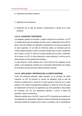 Derecho Procesal del Trabajo
---------------------------------------------------------------------------------------------------------------------------------------------
6) Sentencia de primera instancia.
7) Apelación de la sentencia.
8) Sentencia de la sala de derecho constitucional y social de la corte
suprema.
3.4.2.4.- ALEGATOS Y SENTENCIA
Los alegatos pueden ser escritos u orales a través de los informes. La LPT
no señala plazo para los alegatos escritos, peor el reglamento de la LRC lo
fija en tres días hábiles de ingresado el expediente a la mesa de partes de
la sala respectiva. Si se trata de informes orales, se entiende que los
mismos deben llevarse a cabo en la fecha señala para la vista y resolución
de la causa. La LPT no hace en la fecha señala para la vista y resolución
de la causa. La LPT no hace referencia a esta audiencia, la misma que si
esta prevista en la ley general del arbitraje.
La sala laboral o mixta resuelve por el solo merito de los alegatos de las
partes y del expediente remitido por la autoridad administrativa de trabajo
en el termino de diez días de la ultima actuación ocurrida.
3.4.2.5.- APELACION Y SENTENCIA DE LA CORTE SUPREMA
Como los procesos laborales están basados en el principio de doble
instancia, la LPT ha previsto el recurso de apelación ante la sala de
derecho constitucional y social de la corte suprema. Esta ley en la parte
relativa a los medios impugnatorios establece un plazo de cinco días para
la interposición del recurso de apelación que seria aplicable a esta clases
de procesos, por ser una disposición general y común a todos los
procesos, salvo al sumarísimo.
Debemos señalar que ni la LRC, menos la LPT ha previsto que sucede con
el expediente de negociación colectiva cuando la demanda de impugnación
del laudo arbitral es acogida y por lo tanto, se declara nulo e insubsistente
8
 
