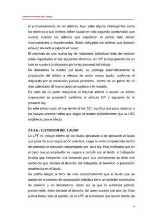 Derecho Procesal del Trabajo
---------------------------------------------------------------------------------------------------------------------------------------------
el pronunciamiento de los árbitros. Aquí cabe alguna interrogantes como
las relativas a que árbitros deben laudar en esta segunda oportunidad, que
sucede cuando los árbitros que expidieron el primer fallo tienen
inconvenientes o impedimentos. Están obligados los árbitros que dictaron
el laudo anulado a expedir el nuevo.
El proyecto de una nueva ley de relaciones colectivas trata de resolver
estas inquietudes en los siguientes términos, art. 63º la impugnación de un
ludo se sujeta a lo dispuesto por la ley procesal del trabajo.
De declararse la nulidad del laudo, se prorroga automáticamente la
jurisdicción del árbitro a efectos de emitir nuevo laudo, conforme al
dispuesto por la resolución judicial pertinente, dentro de un plazo de 10
días calendario. El nuevo laudo se sujetara a lo resuelto.
En cado de no poder integrarse el tribunal arbitral o asumir un árbitro
unipersonal se procederá conforme al artículo 53º y siguiente de la
presente ley.
En este ultimo caso, el que remite al art. 53º, significa que para designar a
los nuevos árbitros habrá que seguir el mismo procedimiento que la LRC
establece para el efecto.
3.4.2.6.- EJECUCION DEL LAUDO
La LPT no incluye dentro de los títulos ejecutivos o de ejecución al laudo
que pone fin a un negociación colectiva, luego no esta comprendido dentro
del proceso de ejecución contemplado por esta ley. Esto implicaría que en
el caso que un empleador se negara a cumplir con el laudo, el trabajador
tendría que interponer una demanda para que previamente se dicte una
sentencia que declare el derecho del trabajador al beneficio o prestación
establecida en el laudo.
Se podría alegar, a favor de este comportamiento que el laudo que se
expide en el proceso de negociación colectiva tiene un carácter constitutivo
de derecho y no declaratorio, razón por la que la autoridad judicial,
previamente, debe declarar el derecho, tal como sucede con una ley. Este
podría haber sido el espíritu de la LPT, al considerar que tienen merito de
9
 