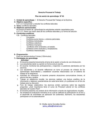 Derecho Procesal el Trabajo
Plan de sesión de aprendizaje Nº 03
1. Unidad de aprendizaje: I El Derecho Procesal Del Trabajo en la Doctrina.
2.- Objetivo especifico.
4.3.1.2.1 Comprender y estudiar los conflictos laborales
3.- Tema.-Conflictos laborales.
4.- Objetivos operacionales.
Al concluir la sesión de aprendizaje los estudiantes estarán capacitados para.
4.3.1.2.1- Tener una visión clara de los conflictos laborales y su forma de solución.
5.- Contenidos analíticos.
1.3.- Conflictos laborales.
− Conceptos
− Conflictos puros típicos, u obreros patronales.
− Conflictos individuales.
− Conflictos colectivos
− Conflictos impropios.
− Conflictos entre sindicatos y el estado.
− Conflictos entre sindicatos y empleadores.
− Conflictos intersindicales..
6.- Programación.
Para una semana lectiva 3 horas (135minutos).
7.- Estrategias de aprendizaje
Actividad
a. El docente presenta brevemente el tema de la sesión a través de una introducción.
b. Los estudiantes darán su opinión en forma oral y/o escrita.
c. El docente monitorea las participaciones y responde a cuestiones planteadas por los
alumnos.
d. Los estudiantes y el docente reflexionan en torno al proceso de síntesis de los
aprendizajes desarrollados y establecen acuerdos relacionados con el sistema de
trabajo en la asignatura.
e. Actividad de motivación: el docente presenta situaciones comunicativas breves, el
alumno las lee y analiza.
f. Trabajo en plataforma moodle: los alumnos realizan una lectura analítica de la
información y elaboran características de cada tema leído y lo publicaran en el foro de
trabajo para su discusión.
g. Foro de trabajo colaborativo: los alumnos emiten opiniones sobre las siguiente
preguntas: ¿Qué importancia tiene el curso de Procesal Laboral en los conflictos
laborales de nuestro País?
h. El docente presenta una síntesis de la información a través de organizadores visuales.
i. Se empleara la evaluación formativa en la cual se calificara la participación en el foro y
el desarrollo de actividades de aplicación de contenidos. Asimismo, los estudiantes
participaran en la autoevaluación
Dr. Wuilbe Jaime Gonzáles Santos
jaime_wilbe@hotmail.com.
 