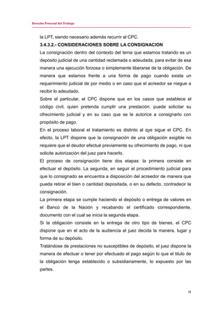 Derecho Procesal del Trabajo
---------------------------------------------------------------------------------------------------------------------------------------------
la LPT, siendo necesario además recurrir al CPC.
3.4.3.2.- CONSIDERACIONES SOBRE LA CONSIGNACION
La consignación dentro del contexto del tema que estamos tratando es un
depósito judicial de una cantidad reclamada o adeudada, para evitar de esa
manera una ejecución forzosa o simplemente liberarse de la obligación. De
manera que estamos frente a una forma de pago cuando exista un
requerimiento judicial de por medio o en caso que el acreedor se niegue a
recibir lo adeudado.
Sobre el particular, el CPC dispone que en los casos que establece el
código civil, quien pretenda cumplir una prestación, puede solicitar su
ofrecimiento judicial y en su caso que se le autorice a consignarlo con
propósito de pago.
En el proceso laboral el tratamiento es distinto al qye sigue el CPC. En
efecto, la LPT dispone que la consignación de una obligación exigible no
requiere que el deudor efectué previamente su ofrecimiento de pago, ni que
solicite autorización del juez para hacerlo.
El proceso de consignación tiene dos etapas: la primera consiste en
efectuar el depósito. La segunda, en seguir el procedimiento judicial para
que lo consignado se encuentra a disposición del acreedor de manera que
pueda retirar el bien o cantidad depositada, o en su defecto, contradecir la
consignación.
La primera etapa se cumple haciendo el depósito o entrega de valores en
el Banco de la Nación y recabando el certificado correspondiente,
documento con el cual se inicia la segunda etapa.
Si la obligación consiste en la entrega de otro tipo de bienes, el CPC
dispone que en el acto de la audiencia el juez decida la manera, lugar y
forma de su depósito.
Tratándose de prestaciones no susceptibles de depósito, el juez dispone la
manera de efectuar o tener por efectuado el pago según lo que el titulo de
la obligación tenga establecido o subsidiariamente, lo expuesto por las
partes.
11
 