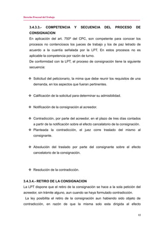 Derecho Procesal del Trabajo
---------------------------------------------------------------------------------------------------------------------------------------------
3.4.3.3.- COMPETENCIA Y SECUENCIA DEL PROCESO DE
CONSIGNACION
En aplicación del art. 750º del CPC, son competente para conocer los
procesos no contenciosos los jueces de trabajo y los de paz letrado de
acuerdo a la cuantía señalada por la LPT. En estos procesos no es
aplicable la competencia por razón de turno.
De conformidad con la LPT, el proceso de consignación tiene la siguiente
secuencia:
 Solicitud del peticionario, la mima que debe reunir los requisitos de una
demanda, en los aspectos que fueran pertinentes.
 Calificación de la solicitud para determinar su admisibilidad.
 Notificación de la consignación al acreedor.
 Contradicción, por parte del acreedor, en el plazo de tres días contados
a partir de la notificación sobre el efecto cancelatorio de la consignación.
 Planteada la contradicción, el juez corre traslado del mismo al
consignante.
 Absolución del traslado por parte del consignante sobre el efecto
cancelatorio de la consignación.
 Resolución de la contradicción.
3.4.3.4.- RETIRO DE LA CONSIGNACION
La LPT dispone que el retiro de la consignación se hace a la sola petición del
acreedor, sin trámite alguno, aun cuando se haya formulado contradicción.
La ley posibilita el retiro de la consignación aun habiendo sido objeto de
contradicción, en razón de que la misma solo esta dirigida al efecto
12
 