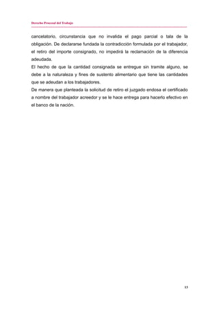 Derecho Procesal del Trabajo
---------------------------------------------------------------------------------------------------------------------------------------------
cancelatorio, circunstancia que no invalida el pago parcial o tala de la
obligación. De declararse fundada la contradicción formulada por el trabajador,
el retiro del importe consignado, no impedirá la reclamación de la diferencia
adeudada.
El hecho de que la cantidad consignada se entregue sin tramite alguno, se
debe a la naturaleza y fines de sustento alimentario que tiene las cantidades
que se adeudan a los trabajadores.
De manera que planteada la solicitud de retiro el juzgado endosa el certificado
a nombre del trabajador acreedor y se le hace entrega para hacerlo efectivo en
el banco de la nación.
13
 