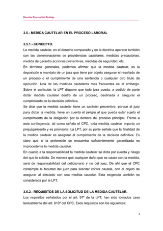 Derecho Procesal del Trabajo
---------------------------------------------------------------------------------------------------------------------------------------------
3.5.- MEDIDA CAUTELAR EN EL PROCESO LABORAL
3.5.1.- CONCEPTO.
La medida cautelar, en el derecho comparado y en la doctrina aparece también
con las denominaciones de providencias cautelares, medidas precautorias,
medida de garantía acciones preventivas, medidas de seguridad, etc.
En términos generales, podemos afirmar que la medida cautelar, es la
deposición o mandato de un juez que tiene por objeto asegurar el resultado de
un proceso o el cumplimiento de una sentencia o cualquier otro titulo de
ejecución. Una de las medidas cautelares mas frecuentes es el embargo.
Sobre el particular, la LPT dispone que todo juez pueda, a pedido de parte
dictar medida cautelar dentro de un proceso, destinada a asegurar el
cumplimiento de la decisión definitiva.
Se dice que la medida cautelar tiene un carácter preventivo, porque el juez
para dictar la medida, tiene un cuenta el peligro al que pueda estar sujeto el
cumplimiento de la obligación por la demora del proceso principal. Frente a
esta contingencia, tal como señala el CPC, toda medida cautelar importa un
prejuzgamiento y es provisoria. La LPT, por su parte señala que la finalidad de
la medida cautelar es asegurar el cumplimiento de la decisión definitiva. Es
claro que si la pretensión se encuentra suficientemente garantizada es
improcedente la medida cautelar.
En cuanto a la responsabilidad la medida cautelar se dicta por cuenta y riesgo
del que lo solicita. De manera que cualquier daño que se cause con la medida,
será de responsabilidad del peticionario y no del juez. De ahí que el CPC
contempla la facultad del juez para solicitar contra cautela, con el objeto de
asegurar al afectado con una medida cautelar. Esta exigencia también es
considerada por la LPT.
3.5.2.- REQUISITOS DE LA SOLICITUD DE LA MEDIDA CAUTELAR.
Los requisitos señalados por el art. 97º de la LPT, han sido tomados caso
textualmente del art. 610º del CPC. Esos requisitos son los siguientes:
1
 
