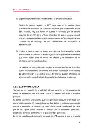 Derecho Procesal del Trabajo
---------------------------------------------------------------------------------------------------------------------------------------------
1) Exponer los fundamentos y modalidad de la pretensión cautelar.
Dentro del primer requisito, la LPT exige que en la solicitud debe
precisarse la modalidad de la medida cautelar que se pretende, sobre
este aspecto, hay que tener en cuenta lo señalado por el párrafo
segundo del art. 96º de la LPT, en el sentido de que el proceso laboral
solo son procedentes las medidas cautelares que señala dicha ley y que
consiste en el embargo en sus modalidades de inscripción o
administración.
2) Indicar si fuera el caso, los bienes sobre los que debe recaer la medida
y el monto de su afectación. Esta exigencia tiene que ver con la relación
que debe existir entre le monto del crédito y la dimensión de la
afectación con la medida cautelar.
La medida de inscripción solo es posible cuando los bienes sobre los
cuales recae la medida cautelar se encuentran registrados. Si la medida
de administración recae sobre bienes fructíferos, pueden afectarse en
administración con la finalidad de recaudar los frutos que produzcan.
3.5.3.- LA CONTRACAUTELA
También es un requisito de la solicitud, el juez tomando en consideración la
condición económica del solicitante, puede considerar suficiente la caución
juratoria.
La contra cautela es una garantía que tiene por objeto asegurar al afectado con
una medida cautelar. El resarcimiento de los daños y perjuicios que pueda
causar la ejecución. La naturaleza y monto de la contra cautela será decidida
por el juez quien podrá aceptar la ofrecida por el solicitante, graduarla,
modificarla o incluso cambiarla por la que considere pertinente.
La contra cautela puede ser real o personal. La LPT confiere al juez la protesta
2
 